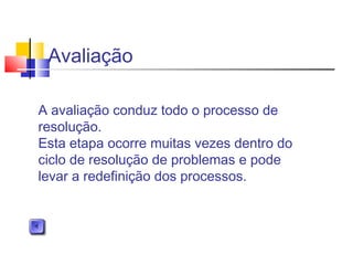 Avaliação
A avaliação conduz todo o processo de
resolução.
Esta etapa ocorre muitas vezes dentro do
ciclo de resolução de problemas e pode
levar a redefinição dos processos.
 