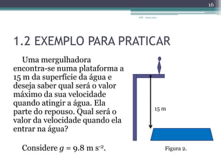 1.2 EXEMPLO PARA PRATICARUma mergulhadora encontra-se numa plataforma a 15 m da superfície da água e deseja saber qual será o valor máximo da sua velocidade quando atingir a água. Ela parte do repouso. Qual será o valor da velocidade quando ela entrar na água?  Considere g = 9.8 m s-2.IDF - 2010/20111615 mFigura 2.