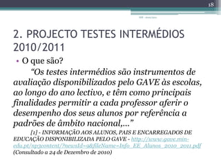 2. PROJECTO TESTES INTERMÉDIOS 2010/2011O que são?“Os testes intermédios são instrumentos de avaliação disponibilizados pelo GAVE às escolas, ao longo do ano lectivo, e têm como principais finalidades permitir a cada professor aferir o desempenho dos seus alunos por referência a padrões de âmbito nacional,…” [1] - INFORMAÇÃO AOS ALUNOS, PAIS E ENCARREGADOS DE EDUCAÇÃO DISPONIBILIZADA PELO GAVE - http://www.gave.min-edu.pt/np3content/?newsId=9&fileName=Info_EE_Alunos_2010_2011.pdf (Consultado a 24 de Dezembro de 2010) IDF - 2010/201118