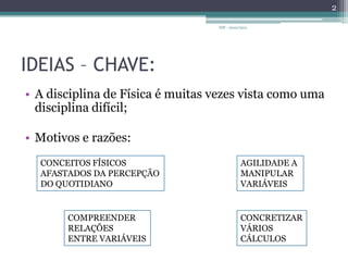 IDEIAS – CHAVE:A disciplina de Física é muitas vezes vista como uma disciplina difícil;Motivos e razões:IDF - 2010/20112CONCEITOS FÍSICOS AFASTADOS DA PERCEPÇÃODO QUOTIDIANOAGILIDADE A MANIPULARVARIÁVEISCOMPREENDER RELAÇÕES ENTRE VARIÁVEISCONCRETIZARVÁRIOS CÁLCULOS