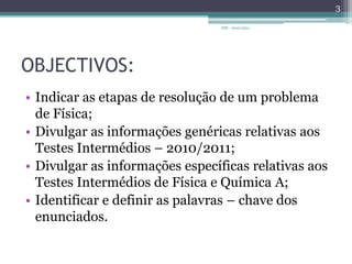 OBJECTIVOS:Indicar as etapas de resolução de um problema de Física;Divulgar as informações genéricas relativas aos Testes Intermédios – 2010/2011;Divulgar as informações específicas relativas aos Testes Intermédios de Física e Química A;Identificar e definir as palavras – chave dos enunciados.3IDF - 2010/2011
