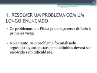 1. RESOLVER UM PROBLEMA COM UM LONGO ENUNCIADOOs problemas em Física podem parecer difíceis à primeira vista;No entanto, se o problema for analisado seguindo alguns passos bem definidos deverá ser resolvido sem dificuldade. IDF - 2010/20115