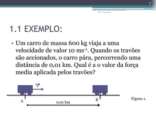1.1 EXEMPLO:Um carro de massa 600 kg viaja a uma velocidade de valor 10 ms-1. Quando os travões são accionados, o carro pára, percorrendo uma distância de 0,01 km. Qual é a o valor da força media aplicada pelos travões?IDF - 2010/20117vFigura 1.BA0,01 km