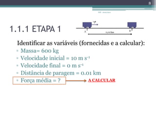 1.1.1 ETAPA 1Identificar as variáveis (fornecidas e a calcular):Massa= 600 kgVelocidade inicial = 10 m s-1Velocidade final = 0 m s-1Distância de paragem = 0.01 kmForça média = ?IDF - 2010/20118A CALCULAR