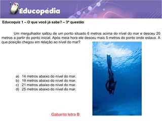 Um mergulhador saltou de um ponto situado 6 metros acima do nível do mar e desceu 20
metros a partir do ponto inicial. Após meia hora ele desceu mais 5 metros do ponto onde estava. A
que posição chegou em relação ao nível do mar?
a) 14 metros abaixo do nível do mar.
b) 19 metros abaixo do nível do mar.
c) 21 metros abaixo do nível do mar.
d) 25 metros abaixo do nível do mar.
Educoquiz 1 – O que você já sabe? – 3ª questão
Gabarito letra B
 