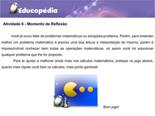 Atividade 6 - Momento de Reflexão
Você já ouviu falar de problemas matemáticos ou situações-problema. Porém, para entender
melhor um problema matemático é preciso uma boa leitura e interpretação do mesmo, porém é
imprescindível conhecer bem todas as operações matemáticas, só assim você irá solucionar
qualquer problema que lhe for proposto.
Para te ajudar a melhorar ainda mais nos cálculos matemáticos, pratique no jogo abaixo,
quanto mais rápido você fizer os cálculos, mais ponto ganhará!
Bom jogo!
 