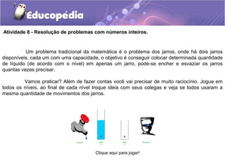 Atividade 8 - Resolução de problemas com números inteiros.
Um problema tradicional da matemática é o problema dos jarros, onde há dois jarros
disponíveis, cada um com uma capacidade, o objetivo é conseguir colocar determinada quantidade
de líquido (de acordo com o nível) em apenas um jarro, pode-se encher e esvaziar os jarros
quantas vezes precisar.
Vamos praticar? Além de fazer contas você vai precisar de muito raciocínio. Jogue em
todos os níveis, ao final de cada nível troque ideia com seus colegas e veja se todos usaram a
mesma quantidade de movimentos dos jarros.
Clique aqui para jogar!
 