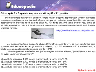 Desde os tempos mais remotos o homem sempre desejou a façanha de poder voar. Diversos estudiosos
pensaram, exaustivamente, em formas de alcançar esta grande realização. Leonardo da Vinci, por exemplo,
desenvolveu um protótipo de um avião no século XV. Mais tarde, em 1908, Santos Dumont voou com o 14
Bis pelas ruas de Paris, fato que foi oficializado e testemunhado por inúmeros moradores da capital e pela
imprensa francesa.
http://www.historiadetudo.com/aviao.html
Um avião partiu de um aeroporto situado 600 metros acima do nível do mar, com tempo bom
e temperatura de 28 ºC. Ao atingir a altitude máxima, de 3.300 metros acima do nível do mar, o
piloto avisou que a temperatura externa era de -40 °C.
Da decolagem até o momento em que foi atingida a altitude máxima, quanto variou a altitude
do avião e a temperatura externa?
a) A altitude variou em 1.800 metros e a temperatura variou em -12 ºC.
b) A altitude variou em 2.300 metros e a temperatura variou em 12 ºC.
c) A altitude variou em 2.700 metros e a temperatura variou em 68 ºC.
d) A altitude variou em 3.900 metros e a temperatura variou em 72 ºC.
Educoquiz 2 – O que você aprendeu até aqui? – 2ª questão
Gabarito letra C
 