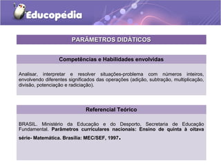 Competências e Habilidades envolvidas
Analisar, interpretar e resolver situações-problema com números inteiros,
envolvendo diferentes significados das operações (adição, subtração, multiplicação,
divisão, potenciação e radiciação).
Referencial Teórico
BRASIL. Ministério da Educação e do Desporto, Secretaria de Educação
Fundamental. Parâmetros curriculares nacionais: Ensino de quinta à oitava
série- Matemática. Brasília: MEC/SEF, 1997.
PARÂMETROS DIDÁTICOSPARÂMETROS DIDÁTICOS
 