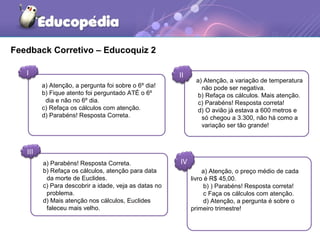 Feedback Corretivo – Educoquiz 2
I II
III
IV
a) Atenção, a pergunta foi sobre o 6º dia!
b) Fique atento foi perguntado ATÉ o 6º
dia e não no 6º dia.
c) Refaça os cálculos com atenção.
d) Parabéns! Resposta Correta.
a) Atenção, a variação de temperatura
não pode ser negativa.
b) Refaça os cálculos. Mais atenção.
c) Parabéns! Resposta correta!
d) O avião já estava a 600 metros e
só chegou a 3.300, não há como a
variação ser tão grande!
a) Parabéns! Resposta Correta.
b) Refaça os cálculos, atenção para data
da morte de Euclides.
c) Para descobrir a idade, veja as datas no
problema.
d) Mais atenção nos cálculos, Euclides
faleceu mais velho.
a) Atenção, o preço médio de cada
livro é R$ 45,00.
b) ) Parabéns! Resposta correta!
c Faça os cálculos com atenção.
d) Atenção, a pergunta é sobre o
primeiro trimestre!
 
