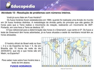 Atividade 13 - Resolução de problemas com números inteiros.
Você já ouviu falar em Fuso Horário?
Os fusos horários foram estabelecidos em 1884, quando foi realizada uma divisão do mundo
em 24 fusos horários distintos. A metodologia da divisão partiu do princípio que são gastos 24
horas para que a Terra realize o movimento de rotação, realizando um movimento de 360º.
Portanto, em uma hora a Terra se desloca 15º.
O fuso referencial para a determinação das horas é o Greenwich, cujo centro é 0º. Os fusos a
leste de Greenwich têm horas adiantadas, já os fusos situados a oeste do meridiano inicial têm as
horas atrasadas.
O horário oficial do Brasil está no fuso
– 3 e o da Espanha no fuso + 5. Se em
Brasília são 10 horas da noite do dia
20/05/2012, que dia e que horas são em
Madri, na Espanha?
Para saber mais sobre fuso horário leia o
texto do link abaixo.
FUSOS HORÁRIOS
 