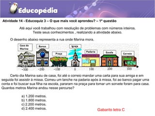 Atividade 14 - Educoquiz 3 – O que mais você aprendeu? – 1ª questão
a) 1.200 metros.
b) 1.800 metros.
c) 2.200 metros.
d) 2.400 metros.
Até aqui você trabalhou com resolução de problemas com números inteiros.
Teste seus conhecimentos , realizando a atividade abaixo.
O desenho abaixo representa a rua onde Marina mora.
Certo dia Marina saiu de casa, foi até o correio mandar uma carta para sua amiga e em
seguida foi assistir à missa. Comeu um lanche na padaria após à missa, foi ao banco pagar uma
conta e foi buscar sua filha na escola, pararam na praça para tomar um sorvete foram para casa.
Quantos metros Marina andou nesse percurso?
Gabarito letra C
 