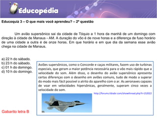 Um avião supersônico sai da cidade de Tóquio a 1 hora da manhã de um domingo com
direção à cidade de Manaus - AM. A duração do vôo é de nove horas e a diferença de fuso horário
de uma cidade a outra é de onze horas. Em que horário e em que dia da semana esse avião
chega na cidade de Manaus.
a) 22 h do sábado.
b) 23 h do sábado.
c) 01 h do domingo.
d) 10 h do domingo.
Educoquiz 3 – O que mais você aprendeu? – 2ª questão
Aviões supersônicos, como o Concorde e caças militares, fazem uso de turbinas
especiais, que geram a maior potência necessária para o vôo mais rápido que a
velocidade do som. Além disso, o desenho do avião supersônico apresenta
certas diferenças com o desenho em aviões comuns, tudo de modo a superar
do modo mais fácil possível o atrito do aparelho com o ar. As aeronaves capazes
de voar em velocidades hipersônicas, geralmente, superam cinco vezes a
velocidade do som.
http://forums.tibiabr.com/showthread.php?t=152022
Gabarito letra B
 