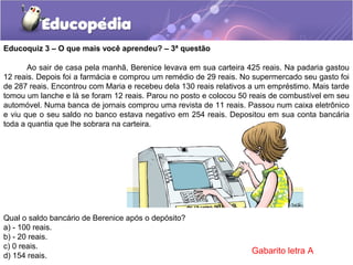 Ao sair de casa pela manhã, Berenice levava em sua carteira 425 reais. Na padaria gastou
12 reais. Depois foi a farmácia e comprou um remédio de 29 reais. No supermercado seu gasto foi
de 287 reais. Encontrou com Maria e recebeu dela 130 reais relativos a um empréstimo. Mais tarde
tomou um lanche e lá se foram 12 reais. Parou no posto e colocou 50 reais de combustível em seu
automóvel. Numa banca de jornais comprou uma revista de 11 reais. Passou num caixa eletrônico
e viu que o seu saldo no banco estava negativo em 254 reais. Depositou em sua conta bancária
toda a quantia que lhe sobrara na carteira.
Qual o saldo bancário de Berenice após o depósito?
a) - 100 reais.
b) - 20 reais.
c) 0 reais.
d) 154 reais.
Educoquiz 3 – O que mais você aprendeu? – 3ª questão
Gabarito letra A
 