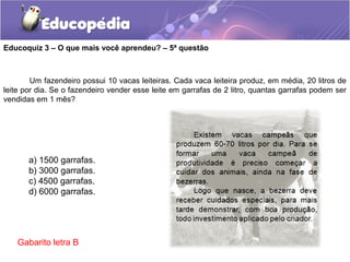 Educoquiz 3 – O que mais você aprendeu? – 5ª questão
a) 1500 garrafas.
b) 3000 garrafas.
c) 4500 garrafas.
d) 6000 garrafas.
Um fazendeiro possui 10 vacas leiteiras. Cada vaca leiteira produz, em média, 20 litros de
leite por dia. Se o fazendeiro vender esse leite em garrafas de 2 litro, quantas garrafas podem ser
vendidas em 1 mês?
Gabarito letra B
 