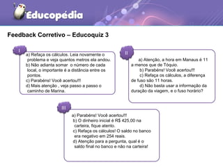 Feedback Corretivo – Educoquiz 3
I II
III
a) Refaça os cálculos. Leia novamente o
problema e veja quantos metros ela andou.
b) Não adianta somar o número de cada
local, o importante é a distância entre os
pontos.
c) Parabéns! Você acertou!!!
d) Mais atenção , veja passo a passo o
caminho de Marina.
a) Atenção, a hora em Manaus é 11
a menos que de Tóquio.
b) Parabéns! Você acertou!!!
c) Refaça os cálculos, a diferença
de fuso são 11 horas.
d) Não basta usar a informação da
duração da viagem, e o fuso horário?
a) Parabéns! Você acertou!!!
b) O dinheiro inicial é R$ 425,00 na
carteira, fique atento.
c) Refaça os cálculos! O saldo no banco
era negativo em 254 reais.
d) Atenção para a pergunta, qual é o
saldo final no banco e não na carteira!
 