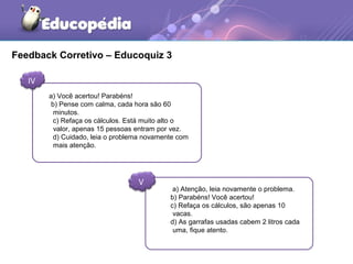Feedback Corretivo – Educoquiz 3
IV
V
a) Você acertou! Parabéns!
b) Pense com calma, cada hora são 60
minutos.
c) Refaça os cálculos. Está muito alto o
valor, apenas 15 pessoas entram por vez.
d) Cuidado, leia o problema novamente com
mais atenção.
a) Atenção, leia novamente o problema.
b) Parabéns! Você acertou!
c) Refaça os cálculos, são apenas 10
vacas.
d) As garrafas usadas cabem 2 litros cada
uma, fique atento.
 