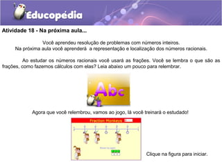 Atividade 18 - Na próxima aula...
Você aprendeu resolução de problemas com números inteiros.
Na próxima aula você aprenderá a representação e localização dos números racionais.
Ao estudar os números racionais você usará as frações. Você se lembra o que são as
frações, como fazemos cálculos com elas? Leia abaixo um pouco para relembrar.
Agora que você relembrou, vamos ao jogo, lá você treinará o estudado!
Clique na figura para iniciar.
 