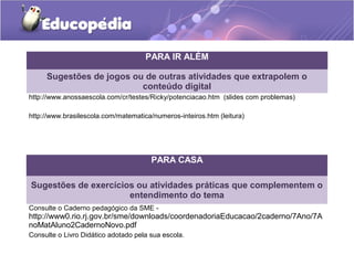 PARA IR ALÉM
Sugestões de jogos ou de outras atividades que extrapolem o
conteúdo digital
http://www.anossaescola.com/cr/testes/Ricky/potenciacao.htm (slides com problemas)
http://www.brasilescola.com/matematica/numeros-inteiros.htm (leitura)
PARA CASA
Sugestões de exercícios ou atividades práticas que complementem o
entendimento do tema
Consulte o Caderno pedagógico da SME -
http://www0.rio.rj.gov.br/sme/downloads/coordenadoriaEducacao/2caderno/7Ano/7A
noMatAluno2CadernoNovo.pdf
Consulte o Livro Didático adotado pela sua escola.
 