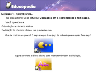 Atividade 1 - Relembrando...
Na aula anterior você estudou: Operações em Z : potenciação e radiciação.
Você aprendeu a:
•Potenciação de números inteiros.
•Radiciação de números inteiros: raiz quadrada exata
Que tal praticar um pouco? O jogo a seguir é um jogo da velha de potenciação. Bom jogo!
Agora aproveite a leitura abaixo para relembrar também a radiciação.
 