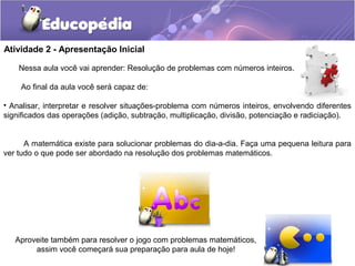 Atividade 2 - Apresentação Inicial
Nessa aula você vai aprender: Resolução de problemas com números inteiros.
Ao final da aula você será capaz de:
• Analisar, interpretar e resolver situações-problema com números inteiros, envolvendo diferentes
significados das operações (adição, subtração, multiplicação, divisão, potenciação e radiciação).
A matemática existe para solucionar problemas do dia-a-dia. Faça uma pequena leitura para
ver tudo o que pode ser abordado na resolução dos problemas matemáticos.
Aproveite também para resolver o jogo com problemas matemáticos,
assim você começará sua preparação para aula de hoje!
 