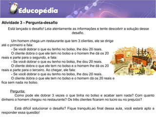 Atividade 3 - Pergunta-desafio
Pergunta:
Como pode ele dobrar 3 vezes o que tinha no bolso e acabar sem nada? Com quanto
dinheiro o homem chegou no restaurante? Os três clientes ficaram no lucro ou no prejuízo?
Está difícil solucionar o desafio? Fique tranquilo,ao final dessa aula, você estará apto a
responder essa questão!
Um homem chega um restaurante que tem 3 clientes, ele se dirige
até o primeiro e fala:
- Se você dobrar o que eu tenho no bolso, lhe dou 20 reais.
O cliente dobra o que ele tem no bolso e o homem lhe dá os 20
reais e parte para o segundo, e fala:
- Se você dobrar o que eu tenho no bolso, lhe dou 20 reais.
O cliente dobra o que ele tem no bolso e o homem lhe dá os 20
reais e parte para o terceiro. Ao chegar, ele fala:
- Se você dobrar o que eu tenho no bolso, lhe dou 20 reais.
O cliente dobra o que ele tem no bolso e o homem dá os 20 reais e
fica sem nada no bolso.
Está lançado o desafio! Leia atentamente as informações e tente descobrir a solução desse
desafio.
 