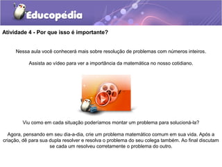 Atividade 4 - Por que isso é importante?
Nessa aula você conhecerá mais sobre resolução de problemas com números inteiros.
Assista ao vídeo para ver a importância da matemática no nosso cotidiano.
Viu como em cada situação poderíamos montar um problema para solucioná-la?
Agora, pensando em seu dia-a-dia, crie um problema matemático comum em sua vida. Após a
criação, dê para sua dupla resolver e resolva o problema do seu colega também. Ao final discutam
se cada um resolveu corretamente o problema do outro.
 