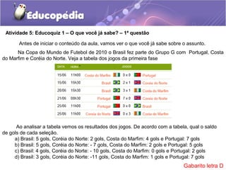 Atividade 5: Educoquiz 1 – O que você já sabe? – 1ª questão
Ao analisar a tabela vemos os resultados dos jogos. De acordo com a tabela, qual o saldo
de gols de cada seleção.
a) Brasil: 5 gols, Coréia do Norte: 2 gols, Costa do Marfim: 4 gols e Portugal: 7 gols
b) Brasil: 5 gols, Coréia do Norte: - 7 gols, Costa do Marfim: 2 gols e Portugal: 5 gols
c) Brasil: 4 gols, Coréia do Norte: - 10 gols, Costa do Marfim: 0 gols e Portugal: 2 gols
d) Brasil: 3 gols, Coréia do Norte: -11 gols, Costa do Marfim: 1 gols e Portugal: 7 gols
Na Copa do Mundo de Futebol de 2010 o Brasil fez parte do Grupo G com Portugal, Costa
do Marfim e Coréia do Norte. Veja a tabela dos jogos da primeira fase
Antes de iniciar o conteúdo da aula, vamos ver o que você já sabe sobre o assunto.
Gabarito letra D
 