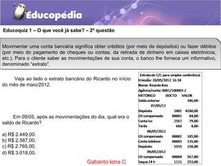 Em 09/05, após as movimentações do dia, qual era o
saldo de Ricardo?
a) R$ 2.449,00.
b) R$ 2.587,00.
c) R$ 2.765,00.
d) R$ 3.018,00.
Educoquiz 1 – O que você já sabe? – 2ª questão
Movimentar uma conta bancária significa obter créditos (por meio de depósitos) ou fazer débitos
(por meio do pagamento de cheques ou contas, da retirada de dinheiro em caixas eletrônicos,
etc.). Para o cliente saber as movimentações de sua conta, o banco lhe fornece um informativo,
denominado “extrato”.
Movimentar uma conta bancária significa obter créditos (por meio de depósitos) ou fazer débitos
(por meio do pagamento de cheques ou contas, da retirada de dinheiro em caixas eletrônicos,
etc.). Para o cliente saber as movimentações de sua conta, o banco lhe fornece um informativo,
denominado “extrato”.
Veja ao lado o extrato bancário do Ricardo no início
do mês de maio/2012.
Gabarito letra C
 