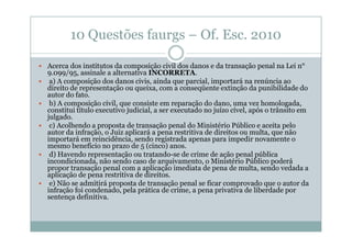 10 Questões faurgs – Of. Esc. 2010
Acerca dos institutos da composição civil dos danos e da transação penal na Lei n°
9.099/95, assinale a alternativa INCORRETA.
a) A composição dos danos civis, ainda que parcial, importará na renúncia ao
direito de representação ou queixa, com a conseqüente extinção da punibilidade do
autor do fato.
b) A composição civil, que consiste em reparação do dano, uma vez homologada,
constitui título executivo judicial, a ser executado no juízo cível, após o trânsito em
julgado.
c) Acolhendo a proposta de transação penal do Ministério Público e aceita pelo
autor da infração, o Juiz aplicará a pena restritiva de direitos ou multa, que não
importará em reincidência, sendo registrada apenas para impedir novamente o
mesmo benefício no prazo de 5 (cinco) anos.
d) Havendo representação ou tratando-se de crime de ação penal pública
incondicionada, não sendo caso de arquivamento, o Ministério Público poderá
propor transação penal com a aplicação imediata de pena de multa, sendo vedada a
aplicação de pena restritiva de direitos.
e) Não se admitirá proposta de transação penal se ficar comprovado que o autor da
infração foi condenado, pela prática de crime, a pena privativa de liberdade por
sentença definitiva.

 
