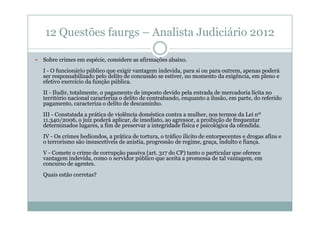 12 Questões faurgs – Analista Judiciário 2012
Sobre crimes em espécie, considere as afirmações abaixo.
I - O funcionário público que exigir vantagem indevida, para si ou para outrem, apenas poderá
ser responsabilizado pelo delito de concussão se estiver, no momento da exigência, em pleno e
efetivo exercício da função pública.
II - Iludir, totalmente, o pagamento de imposto devido pela entrada de mercadoria lícita no
território nacional caracteriza o delito de contrabando, enquanto a ilusão, em parte, do referido
pagamento, caracteriza o delito de descaminho.
III - Constatada a prática de violência doméstica contra a mulher, nos termos da Lei nº
11.340/2006, o juiz poderá aplicar, de imediato, ao agressor, a proibição de frequentar
determinados lugares, a fim de preservar a integridade física e psicológica da ofendida.
IV - Os crimes hediondos, a prática de tortura, o tráfico ilícito de entorpecentes e drogas afins e
o terrorismo são insuscetíveis de anistia, progressão de regime, graça, indulto e fiança.
V - Comete o crime de corrupção passiva (art. 317 do CP) tanto o particular que oferece
vantagem indevida, como o servidor público que aceita a promessa de tal vantagem, em
concurso de agentes.
Quais estão corretas?

 