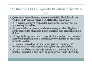 15 Questões FCC– Agente Penitenciário 2010
Quanto ao procedimento comum ordinário disciplinado no
Código de Processo Penal, é CORRETO afirmar que
a) o acusado poderá responder à acusação, por escrito, no
prazo de quinze dias.
b) produzidas as provas, e não sendo requeridas diligências,
serão oferecidas alegações finais escritas, pela acusação e pela
defesa.
c) depois de apresentada a resposta à acusação, o Juiz deverá
absolver sumariamente o acusado, se verificadas as hipóteses
previstas na lei.
d) na instrução deverão ser inquiridas, no mínimo, oito
testemunhas arroladas pela acusação e oito pela defesa.
e) tem por objeto crime cuja sanção máxima cominada for
igual ou superior a dois anos de pena privativa de liberdade.

 