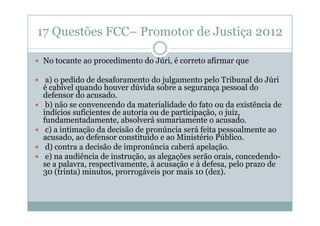 17 Questões FCC– Promotor de Justiça 2012
No tocante ao procedimento do Júri, é correto afirmar que
a) o pedido de desaforamento do julgamento pelo Tribunal do Júri
é cabível quando houver dúvida sobre a segurança pessoal do
defensor do acusado.
b) não se convencendo da materialidade do fato ou da existência de
indícios suficientes de autoria ou de participação, o juiz,
fundamentadamente, absolverá sumariamente o acusado.
c) a intimação da decisão de pronúncia será feita pessoalmente ao
acusado, ao defensor constituído e ao Ministério Público.
d) contra a decisão de impronúncia caberá apelação.
e) na audiência de instrução, as alegações serão orais, concedendose a palavra, respectivamente, à acusação e à defesa, pelo prazo de
30 (trinta) minutos, prorrogáveis por mais 10 (dez).

 