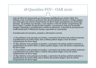 18 Questões FGV– OAB 2010
João da Silva foi denunciado por homicídio qualificado por motivo fútil. Nos
debates orais ocorridos na primeira fase do procedimento de júri, a Defesa alegou
que João agira em estrito cumprimento de dever legal, postulando sua absolvição
sumária. Ao proferir sua decisão, o juiz rejeitou a tese de estrito cumprimento de
dever legal e o pedido de absolvição sumária, e pronunciou João por homicídio
simples, afastando a qualificadora contida na denúncia. A decisão de pronúncia foi
confirrmada pelo Tribunal de Justiça, operando-se a preclusão.
Considerando tal narrativa, assinale a afirrmativa correta.
a) Nos debates orais perante os jurados, o promotor de jusiça não poderá sustentar
a qualificadora de motivo fútil, mas a defesa poderá alegar a tese de estrito
cumprimento de dever legal.
b) Nos debates orais perante os jurados, o promotor de justiça poderá sustentar a
qualificadora de motivo fútil e a defesa poderá alegar a tese de estrito cumprimento
de dever legal.
c) Nos debates orais perante os jurados, o promotor de justiça não poderá sustentar
a qualificadora de motivo fútil e a defesa não poderá alegar a tese de estrito
cumprimento de dever legal.
d) Nos debates orais perante os jurados, o promotor de justiça poderá sustentar a
qualificadora de motivo fútil, mas a defesa não poderá alegar a tese de estrito
cumprimento de dever legal.

 