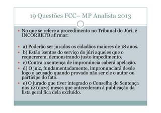 19 Questões FCC– MP Analista 2013
No que se refere a procedimento no Tribunal do Júri, é
INCORRETO afirmar:
a) Poderão ser jurados os cidadãos maiores de 18 anos.
b) Estão isentos do serviço do júri aqueles que o
requererem, demonstrando justo impedimento.
c) Contra a sentença de impronúncia caberá apelação.
d) O juiz, fundamentadamente, impronunciará desde
logo o acusado quando provado não ser ele o autor ou
partícipe do fato.
e) O jurado que tiver integrado o Conselho de Sentença
nos 12 (doze) meses que antecederam à publicação da
lista geral fica dela excluído.

 