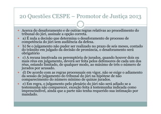 20 Questões CESPE – Promotor de Justiça 2013
Acerca do desaforamento e de outras regras relativas ao procedimento do
tribunal do júri, assinale a opção correta.
a) É nula a decisão que determina o desaforamento de processo de
competência do júri sem audiência da defesa.
b) Se o julgamento não puder ser realizado no prazo de seis meses, contado
do trânsito em julgado da decisão de pronúncia, o desaforamento será
obrigatório
c) A recusa imotivada ou peremptória de jurados, quando houver dois ou
mais réus em julgamento, deverá ser feita pelos defensores de cada um dos
réus, estando limitado, de qualquer modo, ao máximo de três o número de
jurados por acusado.
d) De acordo com as regras processuais em vigor, não se exige o adiamento
da sessão de julgamento do tribunal do júri na hipótese de não
comparecimento do número mínimo de quinze jurados.
e) Em regra, o julgamento pelo plenário do júri não será adiado se a
testemunha não comparecer, exceção feita à testemunha indicada como
imprescindível, ainda que a parte não tenha requerido sua intimação por
mandado.

 