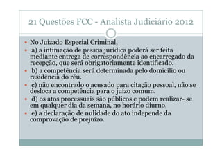 21 Questões FCC - Analista Judiciário 2012
No Juizado Especial Criminal,
a) a intimação de pessoa jurídica poderá ser feita
mediante entrega de correspondência ao encarregado da
recepção, que será obrigatoriamente identificado.
b) a competência será determinada pelo domicílio ou
residência do réu.
c) não encontrado o acusado para citação pessoal, não se
desloca a competência para o juízo comum.
d) os atos processuais são públicos e podem realizar- se
em qualquer dia da semana, no horário diurno.
e) a declaração de nulidade do ato independe da
comprovação de prejuízo.

 