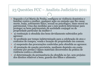 23 Questões FCC – Analista Judiciário 2011
Segundo a Lei Maria da Penha, configura-se violência doméstica e
familiar contra a mulher, qualquer ação ou omissão que lhe cause
morte, lesão, sofrimento físico, sexual ou psicológico, dano moral ou
patrimonial. Uma das medidas que o juiz poderá determinar para
proteger os bens patrimoniais da sociedade conjugal ou de
propriedade particular da mulher é
a) restituição à ofendida dos bens devidamente subtraídos pelo
agressor.
b) proibição por tempo indeterminado para a celebração de atos e
contratos de compra, venda e locação de propriedade em comum.
c) suspensão das procurações conferidas pela ofendida ao agressor.
d) prestação de caução provisória, mediante depósito em conta
corrente por perdas e danos materiais decorrentes da prática de
violência contra a ofendida.
e) determinação da permanência da ofendida no lar, sem prejuízo
dos direitos relativos a bens, guarda dos filhos e alimento.

 