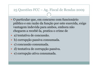 25 Questões FCC – Ag. Fiscal de Rendas 2009
O particular que, em concurso com funcionário
público e em razão da função por este exercida, exige
vantagem indevida para ambos, embora não
cheguem a recebê-la, pratica o crime de
a) tentativa de concussão.
b) corrupção passiva consumada.
c) concussão consumada.
d) tentativa de corrupção passiva.
e) corrupção ativa consumada.

 