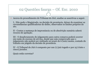 02 Questões faurgs – Of. Esc. 2010
Acerca do procedimento do Tribunal do Júri, analise as assertivas a seguir.
I - Não pode o Magistrado, na decisão de pronúncia, deixar de examinar as
circunstâncias qualificadoras do delito, observados os limites próprios do
ato.
II - Contra a sentença de impronúncia ou de absolvição sumária caberá
recurso de apelação.
III - O desaforamento do julgamento para outra comarca poderá ocorrer
em razão do excesso de serviço, desde que seja comprovado que o
julgamento não poderá ser realizado no prazo de 6 (seis) meses, contado do
trânsito em julgado da decisão de pronúncia.
IV - O Tribunal do Júri é composto por um (1) juiz togado e por 25 (vinte e
cinco) jurados.
Quais estão corretas?

 