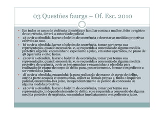 03 Questões faurgs – Of. Esc. 2010
Em todos os casos de violência doméstica e familiar contra a mulher, feito o registro
de ocorrência, deverá a autoridade policial
a) ouvir a ofendida, lavrar o boletim de ocorrência e decretar as medidas protetivas
cabíveis ao caso.
b) ouvir a ofendida, lavrar o boletim de ocorrência, tomar por termo sua
representação, quando necessária, e, se requerida a concessão de alguma medida
protetiva urgente, encaminhar o expediente a juízo, em autos apartados, no prazo de
48 (quarenta e oito) horas.
c) ouvir a ofendida, lavrar o boletim de ocorrência, tomar por termo sua
representação, quando necessária, e, se requerida a concessão de alguma medida
protetiva de urgência, ouvir as testemunhas e encaminhar a ofendida para
realização de exame de corpo de delito para, posteriormente, formar o expediente a
ser remetido a juízo.
d) ouvir a ofendida, encaminhá-la para realização de exame de corpo de delito,
ouvir a parte acusada e testemunhas, colher as demais provas e, findo o inquérito
policial, encaminhá-lo a juízo, independentemente de pedido de concessão de
alguma medida protetiva.
e) ouvir a ofendida, lavrar o boletim de ocorrência, tomar por termo sua
representação, independentemente do delito, e, se requerida a concessão de alguma
medida protetiva de urgência, encaminhar imediatamente o expediente a juízo.

 