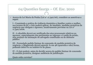 04 Questões faurgs – Of. Esc. 2010
Acerca da Lei Maria da Penha (Lei n° 11.340/06), considere as assertivas a
seguir.
I - Constatada a prática de violência doméstica e familiar contra a mulher,
nos termos da lei, o Juiz poderá aplicar, de imediato, medidas protetivas de
urgência que obrigam o agressor, taxativamente previstas na Lei n°
11.340/2006.
II - A ofendida deverá ser notificada dos atos processuais relativos ao
agressor, especialmente dos pertinentes ao ingresso e à saída da prisão,
sem prejuízo da intimação do advogado constituído ou do defensor
público.
III - Formulado pedido liminar de concessão de medida protetiva de
urgência, o Magistrado deverá apreciá- lo em 48 (quarenta e oito) horas,
podendo deferi-lo ou indeferi-lo de plano.
IV - O Juiz poderá, antes de decidir acerca do pedido liminar de concessão
de medida protetiva, designar audiência de justificação.
Quais estão corretas?

 