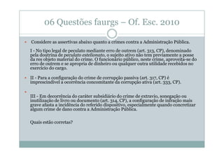 06 Questões faurgs – Of. Esc. 2010
Considere as assertivas abaixo quanto a crimes contra a Administração Pública.
I - No tipo legal de peculato mediante erro de outrem (art. 313, CP), denominado
pela doutrina de peculato estelionato, o sujeito ativo não tem previamente a posse
da res objeto material do crime. O funcionário público, neste crime, aproveita-se do
erro de outrem e se apropria de dinheiro ou qualquer outra utilidade recebidos no
exercício do cargo.
II - Para a configuração do crime de corrupção passiva (art. 317, CP) é
imprescindível a ocorrência concomitante da corrupção ativa (art. 333, CP).
III - Em decorrência do caráter subsidiário do crime de extravio, sonegação ou
inutilização de livro ou documento (art. 314, CP), a configuração de infração mais
grave afasta a incidência do referido dispositivo, especialmente quando concretizar
algum crime de dano contra a Administração Pública.
Quais estão corretas?

 
