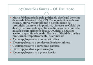 07 Questões faurgs – Of. Esc. 2010
Maria foi denunciada pela prática do tipo legal de crime
de moeda falsa (art. 289, CP). Por oportunidade de sua
citação, Maria, vislumbrando a possibilidade de
prescrição da pretensão punitiva, ofereceu ao Oficial de
Justiça determinada quantia em dinheiro para que este
adiasse o cumprimento do ato. O Oficial de Justiça
aceitou a quantia oferecida. Maria e o Oficial de Justiça
praticaram, respectivamente, os crimes de
A)corrupção passiva e corrupção ativa.
B)corrupção ativa e condescendência criminosa.
C)corrupção ativa e corrupção passiva.
D)corrupção ativa e prevaricação.
E)corrupção passiva e prevaricação.

 