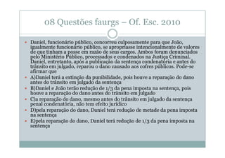 08 Questões faurgs – Of. Esc. 2010
Daniel, funcionário público, concorreu culposamente para que João,
igualmente funcionário público, se apropriasse intencionalmente de valores
de que tinham a posse em razão de seus cargos. Ambos foram denunciados
pelo Ministério Público, processados e condenados na Justiça Criminal.
Daniel, entretanto, após a publicação da sentença condenatória e antes do
trânsito em julgado, reparou o dano causado aos cofres públicos. Pode-se
afirmar que
A)Daniel terá a extinção da punibilidade, pois houve a reparação do dano
antes do trânsito em julgado da sentença
B)Daniel e João terão redução de 1/3 da pena imposta na sentença, pois
houve a reparação do dano antes do trânsito em julgado
C)a reparação do dano, mesmo antes do trânsito em julgado da sentença
penal condenatória, não tem efeito jurídico
D)pela reparação do dano, Daniel terá redução de metade da pena imposta
na sentença
E)pela reparação do dano, Daniel terá redução de 1/3 da pena imposta na
sentença

 