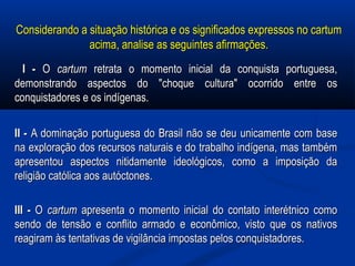 Considerando a situação histórica e os significados expressos no cartumConsiderando a situação histórica e os significados expressos no cartum
acima, analise as seguintes afirmações.acima, analise as seguintes afirmações.
I -I - OO cartumcartum retrata o momento inicial da conquista portuguesa,retrata o momento inicial da conquista portuguesa,
demonstrando aspectos do "choque cultura" ocorrido entre osdemonstrando aspectos do "choque cultura" ocorrido entre os
conquistadores e os indígenas.conquistadores e os indígenas.
II -II - A dominação portuguesa do Brasil não se deu unicamente com baseA dominação portuguesa do Brasil não se deu unicamente com base
na exploração dos recursos naturais e do trabalho indígena, mas tambémna exploração dos recursos naturais e do trabalho indígena, mas também
apresentou aspectos nitidamente ideológicos, como a imposição daapresentou aspectos nitidamente ideológicos, como a imposição da
religião católica aos autóctones.religião católica aos autóctones.
III -III - OO cartumcartum apresenta o momento inicial do contato interétnico comoapresenta o momento inicial do contato interétnico como
sendo de tensão e conflito armado e econômico, visto que os nativossendo de tensão e conflito armado e econômico, visto que os nativos
reagiram às tentativas de vigilância impostas pelos conquistadores.reagiram às tentativas de vigilância impostas pelos conquistadores.
 