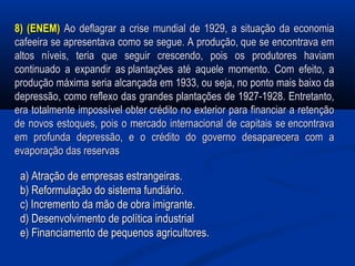 8) (ENEM)8) (ENEM) Ao deflagrar a crise mundial de 1929, a situação da economiaAo deflagrar a crise mundial de 1929, a situação da economia
cafeeira se apresentava como se segue. A produção, que se encontrava emcafeeira se apresentava como se segue. A produção, que se encontrava em
altos níveis, teria que seguir crescendo, pois os produtores haviamaltos níveis, teria que seguir crescendo, pois os produtores haviam
continuado a expandir as plantações até aquele momento. Com efeito, acontinuado a expandir as plantações até aquele momento. Com efeito, a
produção máxima seria alcançada em 1933, ou seja, no ponto mais baixo daprodução máxima seria alcançada em 1933, ou seja, no ponto mais baixo da
depressão, como reflexo das grandes plantações de 1927-1928. Entretanto,depressão, como reflexo das grandes plantações de 1927-1928. Entretanto,
era totalmente impossível obter crédito no exterior para financiar a retençãoera totalmente impossível obter crédito no exterior para financiar a retenção
de novos estoques, pois o mercado internacional de capitais se encontravade novos estoques, pois o mercado internacional de capitais se encontrava
em profunda depressão, e o crédito do governo desaparecera com aem profunda depressão, e o crédito do governo desaparecera com a
evaporação das reservasevaporação das reservas
a) Atração de empresas estrangeiras.a) Atração de empresas estrangeiras.
b) Reformulação do sistema fundiário.b) Reformulação do sistema fundiário.
c) Incremento da mão de obra imigrante.c) Incremento da mão de obra imigrante.
d) Desenvolvimento de política industriald) Desenvolvimento de política industrial
e) Financiamento de pequenos agricultores.e) Financiamento de pequenos agricultores.
 