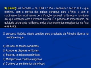 9) (Enem)9) (Enem)Três décadas – de 1884 a 1914 – separam o século XIX – queTrês décadas – de 1884 a 1914 – separam o século XIX – que
terminou com a corrida dos países europeus para a África e com oterminou com a corrida dos países europeus para a África e com o
surgimento dos movimentos de unificação nacional na Europa – no séculosurgimento dos movimentos de unificação nacional na Europa – no século
XX, que começou com a Primeira Guerra. É o período do Imperialismo, daXX, que começou com a Primeira Guerra. É o período do Imperialismo, da
quietude estagnante na Europa e dos acontecimentos empolgantes na Ásiaquietude estagnante na Europa e dos acontecimentos empolgantes na Ásia
e na África.e na África.
O processo histórico citado contribui para a eclosão da Primeira Guerra naO processo histórico citado contribui para a eclosão da Primeira Guerra na
medida em quemedida em que
a) Difundiu as teorias socialistas.a) Difundiu as teorias socialistas.
b) Acirrou as disputas territoriais.b) Acirrou as disputas territoriais.
c) Superou as crises econômicas.c) Superou as crises econômicas.
d) Multiplicou os conflitos religiosos.d) Multiplicou os conflitos religiosos.
e) Conteve os sentimentos xenófobos.e) Conteve os sentimentos xenófobos.
 