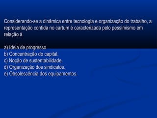 Considerando-se a dinâmica entre tecnologia e organização do trabalho, aConsiderando-se a dinâmica entre tecnologia e organização do trabalho, a
representação contida no cartum é caracterizada pelo pessimismo emrepresentação contida no cartum é caracterizada pelo pessimismo em
relação àrelação à
a) Ideia de progresso.a) Ideia de progresso.
b) Concentração do capital.b) Concentração do capital.
c) Noção de sustentabilidade.c) Noção de sustentabilidade.
d) Organização dos sindicatos.d) Organização dos sindicatos.
e) Obsolescência dos equipamentose) Obsolescência dos equipamentos..
 