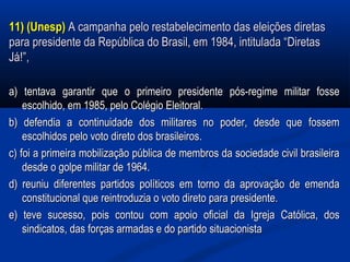 11) (Unesp)11) (Unesp) A campanha pelo restabelecimento das eleições diretasA campanha pelo restabelecimento das eleições diretas
para presidente da República do Brasil, em 1984, intitulada “Diretaspara presidente da República do Brasil, em 1984, intitulada “Diretas
Já!”,Já!”,
a) tentava garantir que o primeiro presidente pós-regime militar fossea) tentava garantir que o primeiro presidente pós-regime militar fosse
escolhido, em 1985, pelo Colégio Eleitoral.escolhido, em 1985, pelo Colégio Eleitoral.
b) defendia a continuidade dos militares no poder, desde que fossemb) defendia a continuidade dos militares no poder, desde que fossem
escolhidos pelo voto direto dos brasileiros.escolhidos pelo voto direto dos brasileiros.
c) foi a primeira mobilização pública de membros da sociedade civil brasileirac) foi a primeira mobilização pública de membros da sociedade civil brasileira
desde o golpe militar de 1964.desde o golpe militar de 1964.
d) reuniu diferentes partidos políticos em torno da aprovação de emendad) reuniu diferentes partidos políticos em torno da aprovação de emenda
constitucional que reintroduzia o voto direto para presidente.constitucional que reintroduzia o voto direto para presidente.
e) teve sucesso, pois contou com apoio oficial da Igreja Católica, dose) teve sucesso, pois contou com apoio oficial da Igreja Católica, dos
sindicatos, das forças armadas e do partido situacionistasindicatos, das forças armadas e do partido situacionista
 